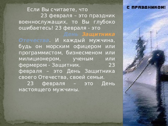  Если Вы считаете, что 23 февраля – это праздник военнослужащих, то Вы глубоко ошибаетесь! 23 февраля - это День Защитника Отечества . И каждый мужчина, будь он морским офицером или программистом, бизнесменом или милиционером, ученым или фермером - Защитник. 23 февраля – это День Защитника своего Отечества, своей семьи.  23 февраля – это День настоящего мужчины. 