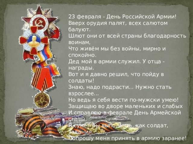 23 февраля - День Российской Армии!  Вверх орудия палят, всех салютом балуют.  Шлют они от всей страны благодарность воинам,  Что живём мы без войны, мирно и спокойно.  Дед мой в армии служил. У отца - награды.  Вот и я давно решил, что пойду в солдаты!  Знаю, надо подрасти... Нужно стать взрослее...  Но ведь я себя вести по-мужски умею!  Защищаю во дворе маленьких и слабых  И справляю в феврале День Армейской славы.  Я сумел бы выполнять, как солдат, задания.  Попрошу меня принять в армию заранее! 