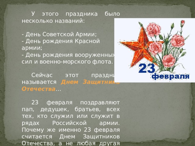  У этого праздника было несколько названий:  - День Советской Армии;  - День рождения Красной армии;  - День рождения вооруженных сил и военно-морского флота.    Сейчас этот праздник называется Днем Защитника Отечества …  23 февраля поздравляют пап, дедушек, братьев, всех тех, кто служил или служит в рядах Российской армии. Почему же именно 23 февраля считается Днем Защитников Отечества, а не любая другая дата? 