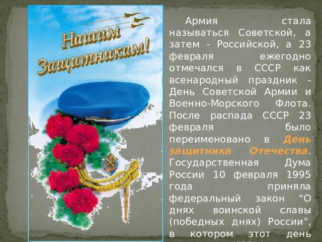  Армия стала называться Советской, а затем - Российской, а 23 февраля ежегодно отмечался в СССР как всенародный праздник - День Советской Армии и Военно-Морского Флота. После распада СССР 23 февраля было переименовано в День защитника Отечества . Государственная Дума России 10 февраля 1995 года приняла федеральный закон 