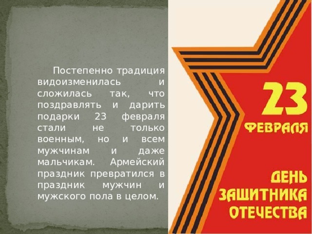  Постепенно традиция видоизменилась и сложилась так, что поздравлять и дарить подарки 23 февраля стали не только военным, но и всем мужчинам и даже мальчикам. Армейский праздник превратился в праздник мужчин и мужского пола в целом. 