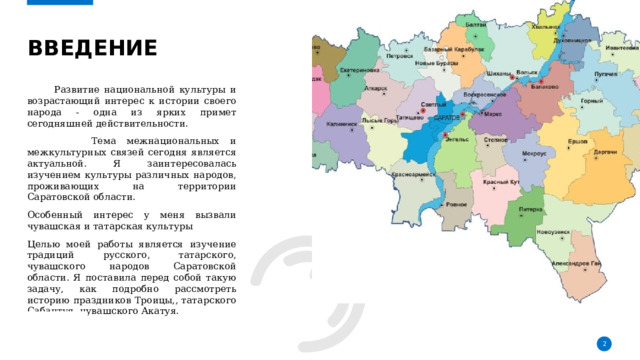 Введение    Развитие национальной культуры и возрастающий интерес к истории своего народа - одна из ярких примет сегодняшней действительности.  Тема межнациональных и межкультурных связей сегодня является актуальной. Я заинтересовалась изучением культуры различных народов, проживающих на территории Саратовской области. Особенный интерес у меня вызвали чувашская и татарская культуры Целью моей работы является изучение традиций русского, татарского, чувашского народов Саратовской области. Я поставила перед собой такую задачу, как подробно рассмотреть историю праздников Троицы,, татарского Сабантуя, чувашского Акатуя. 1 1 