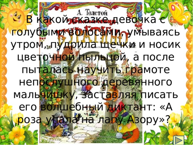 В какой сказке девочка с голубыми волосами, умываясь утром, пудрила щечки и носик цветочной пыльцой, а после пыталась научить грамоте непослушного деревянного мальчишку, заставляя писать его волшебный диктант: «А роза упала на лапу Азору»? Кравцова Елена Николаевна, 235-703-920 