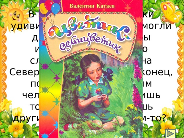 В какой сказке лепестки удивительного цветка помогли девочке получить горы игрушек, много-много сладостей, побывать на Северном полюсе…, и, наконец, понять, что счастливым человек можно стать лишь тогда, когда помогаешь другим, заботишься о ком-то? Кравцова Елена Николаевна, 235-703-920 