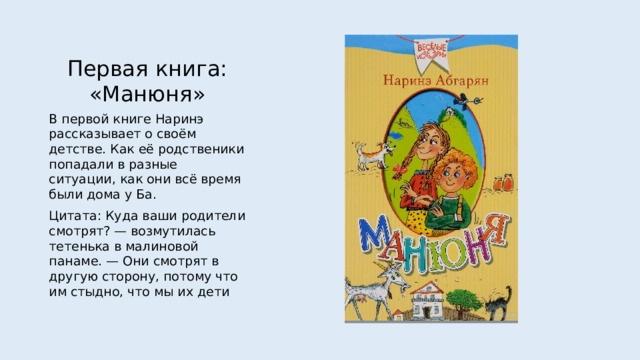 Первая книга: «Манюня» В первой книге Наринэ рассказывает о своём детстве. Как её родственики попадали в разные ситуации, как они всё время были дома у Ба. Цитата: Куда ваши родители смотрят? — возмутилась тетенька в малиновой панаме. — Они смотрят в другую сторону, потому что им стыдно, что мы их дети 