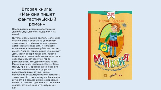 Вторая книга: «Манюня пишет фантастичЫскЫй роман» Продолжение истории взросления и дружбы двух девочек подружек и их семей. Цитата: Здесь нужно сделать маленькое отступление и объяснить уважаемым читателям, что Маньяк — это древнее армянское женское имя, и никакого отношения к серийным убийцам оно не имеет. Правда, сейчас редко кто рискует дать своей дочери такое имя, просто боясь представить себе выражение лица собеседника, которому он гордо рассказывает, что девочку свою нарек Маньяк. А сына, например, Сасун. Тоже, между прочим, древнее армянское имя, но сами понимаете, мои дорогие русскоговорящие друзья, какие нехорошие ассоциации может вызывать такое имя. Вот так в эпоху глобализации и уходят в прошлое исконно народные имена. Что-то сегодня меня потянуло на ликбез, заткнет меня кто-нибудь или как? 