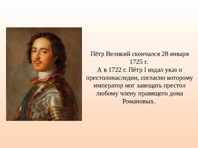 Пётр Великий скончался 28 января 1725 г. А в 1722 г. Пётр I издал указ о престолонаследии, согласно которому император мог завещать престол любому члену правящего дома Романовых. 