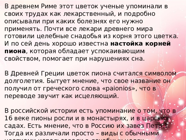 В древнем Риме этот цветок ученые упоминали в своих трудах как лекарственный, и подробно описывали при каких болезнях его нужно применять. Почти все лекари древнего мира готовили целебные снадобья из корня этого цветка. И по сей день хорошо известна настойка корней пиона , которая обладает успокаивающим свойством, помогает при нарушениях сна.   В Древней Греции цветок пиона считался символом долголетия. Бытует мнение, что свое название он получил от греческого слова «paionios», что в переводе звучит как исцеляющий.   В российской истории есть упоминание о том, что в 16 веке пионы росли и в монастырях, и в царских садах. Есть мнение, что в Россию их завез Петр 1. Тогда их различали просто – виды с обычными цветками использовали в лечебных целях, махровые сорта выращивали для декоративного использования. На Дальний Восток, а следом и в Сибирь пион попадает из Японии.   