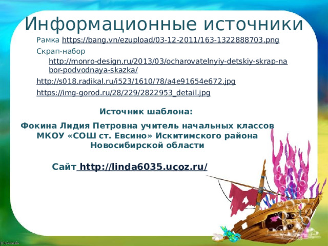 Информационные источники Рамка https://bang.vn/ezupload/03-12-2011/163-1322888703.png  Скрап-набор http://monro-design.ru/2013/03/ocharovatelnyiy-detskiy-skrap-nabor-podvodnaya-skazka/ http:// s018.radikal.ru/i523/1610/78/a4e91654e672.jpg https:// img-gorod.ru/28/229/2822953_detail.jpg  Источник шаблона:  Фокина Лидия Петровна учитель начальных классов МКОУ «СОШ ст. Евсино» Искитимского района Новосибирской области Сайт http://linda6035.ucoz.ru/  