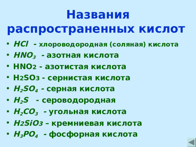 Названия распространенных кислот HCl - хлороводородная (соляная) кислота HNO 3 - азотная кислота HNO 2 - азотистая кислота H 2 SO 3  - сернистая кислота H 2 SO 4  - серная кислота H 2 S - сероводородная H 2 CO 3  - угольная  кислота H 2 SiO 3 – кремниевая кислота H 3 PO 4  - фосфорная кислота 