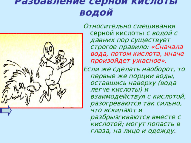 Разбавление серной кислоты водой Относительно смешивания серной кислоты с водой с давних пор существует строгое правило: «Сначала вода, потом кислота, иначе произойдет ужасное». Если же сделать наоборот, то первые же порции воды, оставшись наверху (вода легче кислоты) и взаимодействуя с кислотой, разогреваются так сильно, что вскипают и разбрызгиваются вместе с кислотой; могут попасть в глаза, на лицо и одежду .   