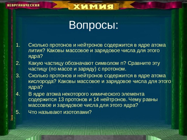 Вопросы: Сколько протонов и нейтронов содержится в ядре атома лития? Каковы массовое и зарядовое числа для этого ядра? Какую частицу обозначают символом n? Сравните эту частицу (по массе и заряду) с протоном. Сколько протонов и нейтронов содержится в ядре атома кислорода? Каковы массовое и зарядовое числа для этого ядра? В ядре атома некоторого химического элемента содержится 13 протонов и 14 нейтронов. Чему равны массовое и зарядовое числа для этого ядра? Что называют изотопами? 