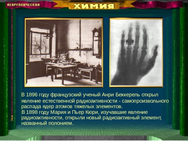  В 1896 году французский ученый Анри Беккерель открыл явление естественной радиоактивности - самопроизвольного распада ядер атомов тяжелых элементов.  В 1898 году Мария и Пьер Кюри, изучавшие явление радиоактивности, открыли новый радиоактивный элемент, названный полонием. 