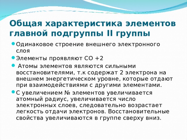 Общая характеристика элементов главной подгруппы II группы Одинаковое строение внешнего электронного слоя Элементы проявляют СО +2  Атомы элементов являются сильными восстановителями, т.к содержат 2 электрона на внешнем энергетическом уровне, которые отдают при взаимодействиями с другими элементами. С увеличением № элементов увеличивается атомный радиус, увеличивается число электронных слоев, следовательно возрастает легкость отдачи электронов. Восстановительные свойства увеличиваются в группе сверху вниз.  