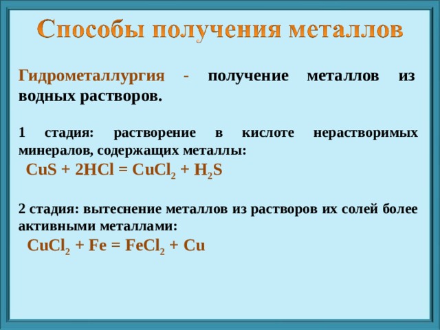 Гидрометаллургия - получение металлов из водных растворов. 1 стадия: растворение в кислоте нерастворимых минералов, содержащих металлы:  CuS + 2HCl = CuCl 2 + H 2 S  2 стадия: вытеснение металлов из растворов их солей более активными металлами:  CuCl 2 + Fe = FeCl 2 + Cu 