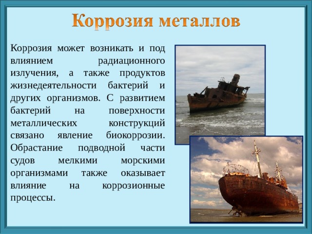 Коррозия может возникать и под влиянием радиационного излучения, а также продуктов жизнедеятельности бактерий и других организмов. С развитием бактерий на поверхности металлических конструкций связано явление биокоррозии. Обрастание подводной части судов мелкими морскими организмами также оказывает влияние на коррозионные процессы. 