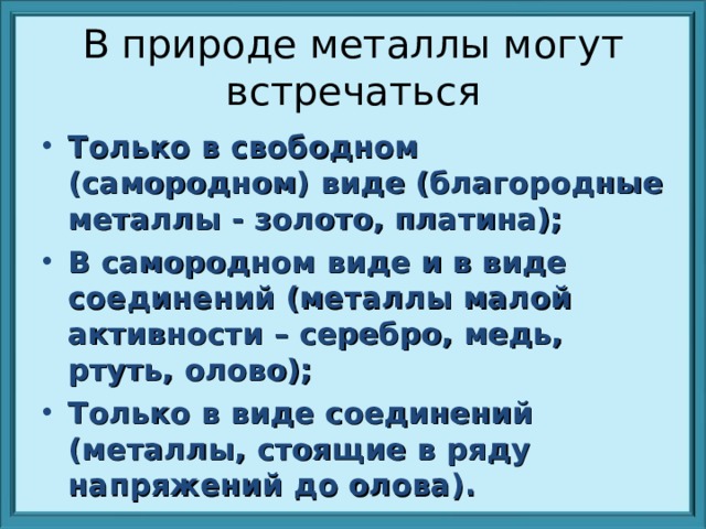 В природе металлы могут встречаться Только в свободном (самородном) виде (благородные металлы - золото, платина); В самородном виде и в виде соединений (металлы малой активности – серебро, медь, ртуть, олово); Только в виде соединений (металлы, стоящие в ряду напряжений до олова). 