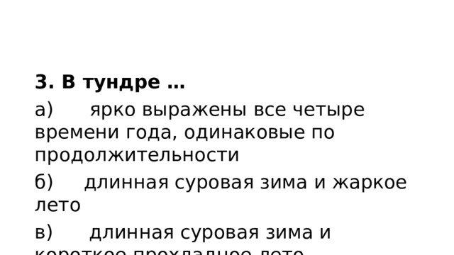 3. В тундре … а)      ярко выражены все четыре времени года, одинаковые по продолжительности б)     длинная суровая зима и жаркое лето в)      длинная суровая зима и короткое прохладное лето 