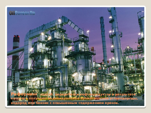 Риформинг способ переработки нефтепродуктов в результате которого получают индивидуальные ароматические углеводороды, водород или бензин с повышенным содержанием аренов.  