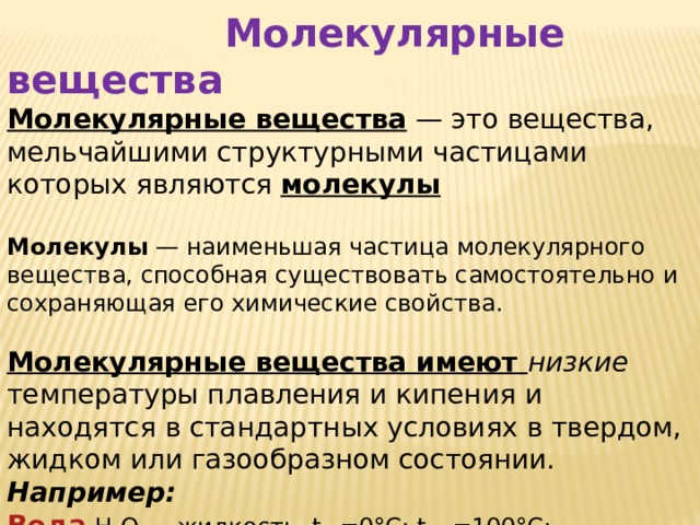  Молекулярные вещества Молекулярные вещества  — это вещества, мельчайшими структурными частицами которых являются молекулы  Молекулы  — наименьшая частица молекулярного вещества, способная существовать самостоятельно и сохраняющая его химические свойства. Молекулярные вещества имеют низкие температуры плавления и кипения и находятся в стандартных условиях в твердом, жидком или газообразном состоянии. Например:  Вода  H 2 O — жидкость, t пл =0°С; t кип =100°С;  Кислород  O 2  — газ, t пл =-219°С; t кип =-183°С; 