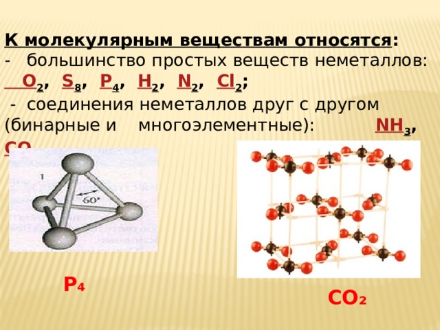 К молекулярным веществам относятся : - большинство простых веществ неметаллов: O 2 , S 8 , P 4 , H 2 , N 2 , Cl 2 ;  - соединения неметаллов друг с другом (бинарные и многоэлементные): NH 3 , CO 2 P ₄ CO ₂ 