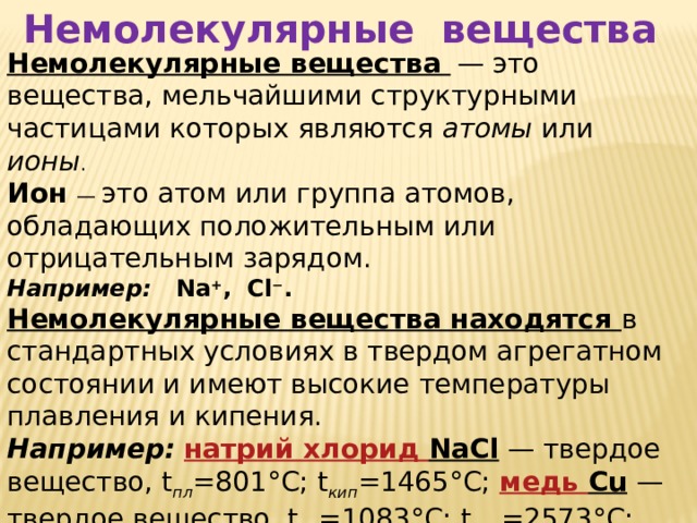 Немолекулярные вещества Немолекулярные вещества   — это вещества, мельчайшими структурными частицами которых являются атомы или ионы . Ион  — это атом или группа атомов, обладающих положительным или отрицательным зарядом. Например: Na + , Cl − . Немолекулярные вещества находятся в стандартных условиях в твердом агрегатном состоянии и имеют высокие температуры плавления и кипения. Например:  натрий хлорид NaCl  — твердое вещество, t пл =801°С; t кип =1465°С; медь Cu  — твердое вещество, t пл =1083°С; t кип =2573°С; кремний Si  — твердое вещество, t пл =1420°С; t кип =3250°С; 