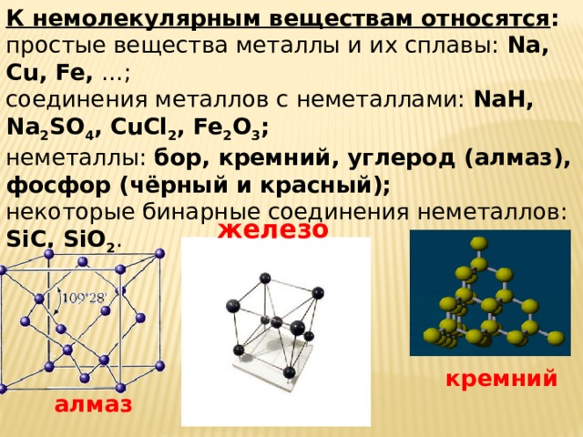 К немолекулярным веществам относятся : простые вещества металлы и их сплавы: Na, Cu, Fe, …; соединения металлов с неметаллами: NaH, Na 2 SO 4 , CuCl 2 , Fe 2 O 3 ; неметаллы: бор, кремний, углерод (алмаз), фосфор (чёрный и красный); некоторые бинарные соединения неметаллов: SiC, SiO 2 . железо кремний алмаз 