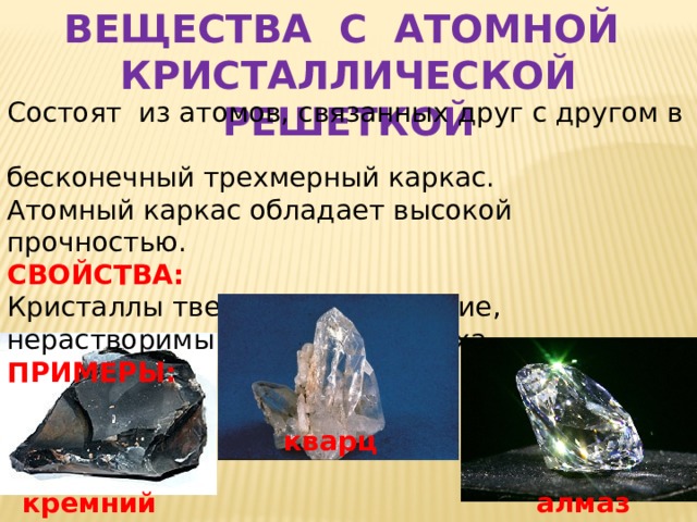 ВЕЩЕСТВА С АТОМНОЙ КРИСТАЛЛИЧЕСКОЙ РЕШЕТКОЙ Состоят из атомов, связанных друг с другом в бесконечный трехмерный каркас. Атомный каркас обладает высокой прочностью. СВОЙСТВА: Кристаллы твердые, тугоплавкие, нерастворимы в воде, без запаха. ПРИМЕРЫ:  кварц алмаз кремний 