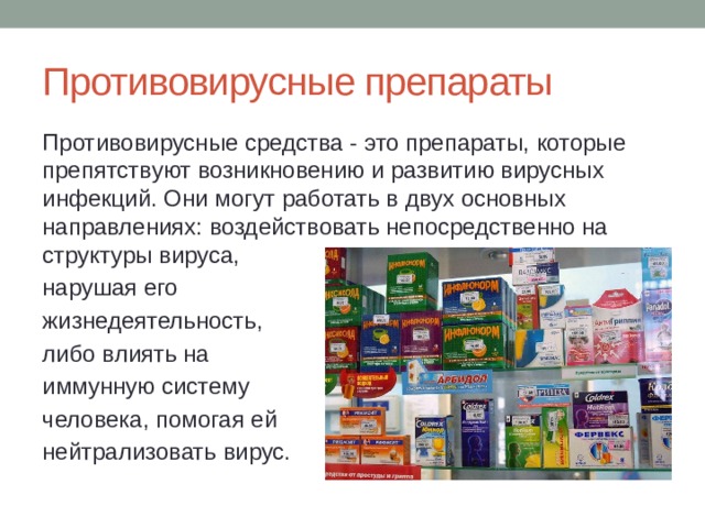 Противовирусные препараты Противовирусные средства - это препараты, которые препятствуют возникновению и развитию вирусных инфекций. Они могут работать в двух основных направлениях: воздействовать непосредственно на структуры вируса, нарушая его жизнедеятельность, либо влиять на иммунную систему человека, помогая ей нейтрализовать вирус. 