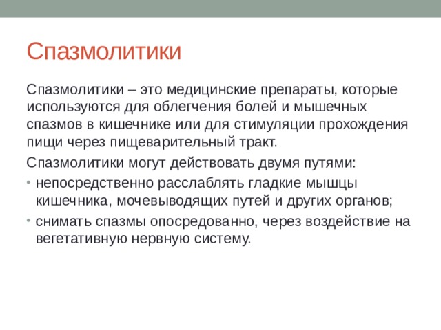 Спазмолитики Спазмолитики – это медицинские препараты, которые используются для облегчения болей и мышечных спазмов в кишечнике или для стимуляции прохождения пищи через пищеварительный тракт. Спазмолитики могут действовать двумя путями: непосредственно расслаблять гладкие мышцы кишечника, мочевыводящих путей и других органов; снимать спазмы опосредованно, через воздействие на вегетативную нервную систему. 