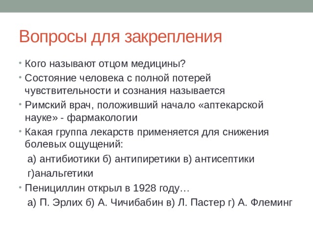 Вопросы для закрепления Кого называют отцом медицины? Состояние человека с полной потерей чувствительности и сознания называется Римский врач, положивший начало «аптекарской науке» - фармакологии Какая группа лекарств применяется для снижения болевых ощущений:  а) антибиотики б) антипиретики в) антисептики  г)анальгетики Пенициллин открыл в 1928 году…  а) П. Эрлих б) А. Чичибабин в) Л. Пастер г) А. Флеминг 