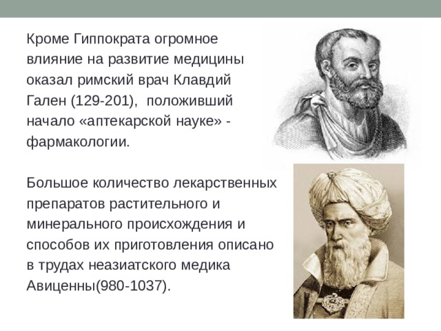 Кроме Гиппократа огромное влияние на развитие медицины оказал римский врач Клавдий Гален (129-201), положивший начало «аптекарской науке» - фармакологии. Большое количество лекарственных препаратов растительного и минерального происхождения и способов их приготовления описано в трудах неазиатского медика Авиценны(980-1037). 