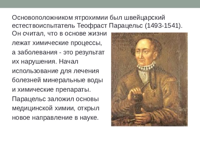 Основоположником ятрохимии был швейцарский естествоиспытатель Теофраст Парацельс (1493-1541). Он считал, что в основе жизни лежат химические процессы, а заболевания - это результат их нарушения. Начал использование для лечения болезней минеральные воды и химические препараты. Парацельс заложил основы медицинской химии, открыл новое направление в науке. 
