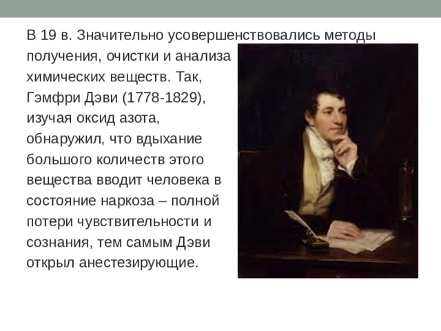 В 19 в. Значительно усовершенствовались методы получения, очистки и анализа химических веществ. Так, Гэмфри Дэви (1778-1829), изучая оксид азота, обнаружил, что вдыхание большого количеств этого вещества вводит человека в состояние наркоза – полной потери чувствительности и сознания, тем самым Дэви открыл анестезирующие. 
