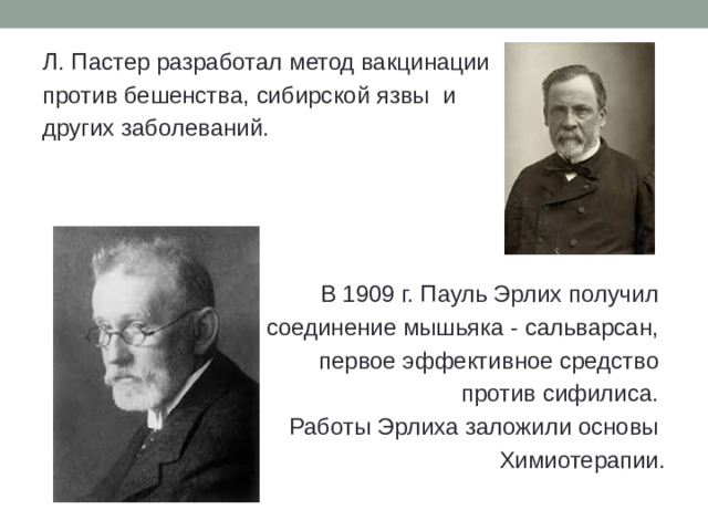 Л. Пастер разработал метод вакцинации против бешенства, сибирской язвы и других заболеваний.  В 1909 г. Пауль Эрлих получил соединение мышьяка - сальварсан, первое эффективное средство против сифилиса. Работы Эрлиха заложили основы Химиотерапии. 