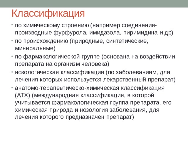 Классификация по химическому строению (например соединения-производные фурфурола, имидазола, пиримидина и др) по происхождению (природные, синтетические, минеральные) по фармакологической группе (основана на воздействии препарата на организм человека) нозологическая классификация (по заболеваниям, для лечения которых используется лекарственный препарат) анатомо-терапевтическо-химическая классификация (ATХ) (международная классификация, в которой учитывается фармакологическая группа препарата, его химическая природа и нозология заболевания, для лечения которого предназначен препарат) 
