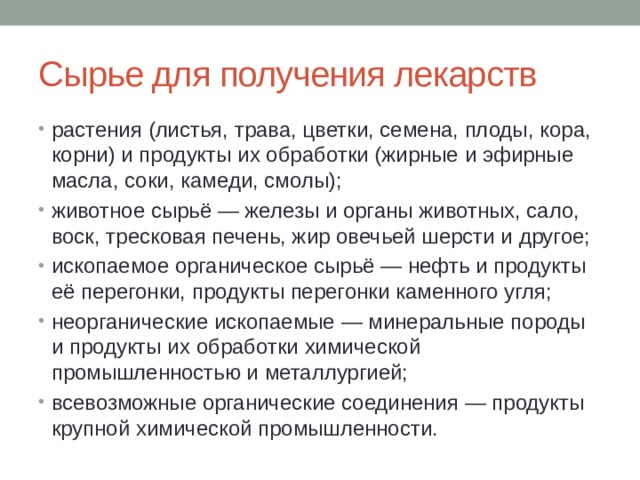 Сырье для получения лекарств растения (листья, трава, цветки, семена, плоды, кора, корни) и продукты их обработки (жирные и эфирные масла, соки, камеди, смолы); животное сырьё — железы и органы животных, сало, воск, тресковая печень, жир овечьей шерсти и другое; ископаемое органическое сырьё — нефть и продукты её перегонки, продукты перегонки каменного угля; неорганические ископаемые — минеральные породы и продукты их обработки химической промышленностью и металлургией; всевозможные органические соединения — продукты крупной химической промышленности. 