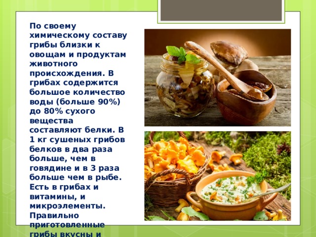По своему химическому составу грибы близки к овощам и продуктам животного происхождения. В грибах содержится большое количество воды (больше 90%) до 80% сухого вещества составляют белки. В 1 кг сушеных грибов белков в два раза больше, чем в говядине и в 3 раза больше чем в рыбе. Есть в грибах и витамины, и микроэлементы. Правильно приготовленные грибы вкусны и полезны для здоровья. 