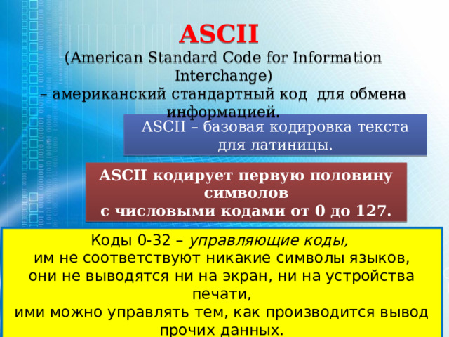 ASCII  (American Standard Code for Information Interchange) – американский стандартный код для обмена информацией. ASCII – базовая кодировка текста для латиницы. ASCII кодирует первую половину символов с числовыми кодами от 0 до 127. Коды 0-32 – управляющие коды,  им не соответствуют никакие символы языков, они не выводятся ни на экран, ни на устройства печати, ими можно управлять тем, как производится вывод прочих данных. 