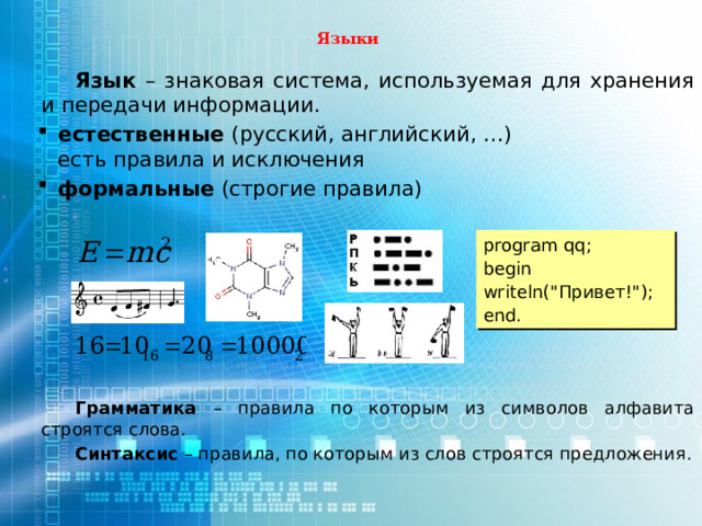 Языки Язык – знаковая система, используемая для хранения и передачи информации. естественные (русский, английский, …)  есть правила и исключения формальные (строгие правила) естественные (русский, английский, …)  есть правила и исключения формальные (строгие правила)  Грамматика – правила по которым из символов алфавита строятся слова. Синтаксис – правила, по которым из слов строятся предложения. program qq; begin writeln(