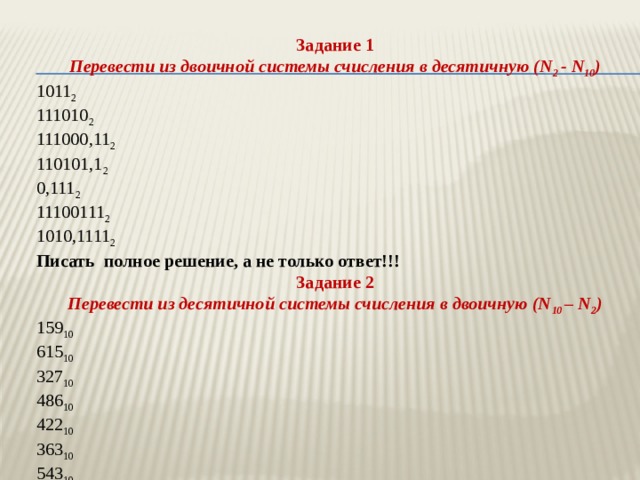 Задание 1 Перевести из двоичной системы счисления в десятичную (N 2 - N 10 ) 1011 2 111010 2 111000,11 2 110101,1 2 0,111 2 11100111 2 1010,1111 2 Писать полное решение, а не только ответ!!! Задание 2 Перевести из десятичной системы счисления в двоичную (N 10 – N 2 ) 159 10 615 10 327 10 486 10 422 10 363 10 543 10 284 10 