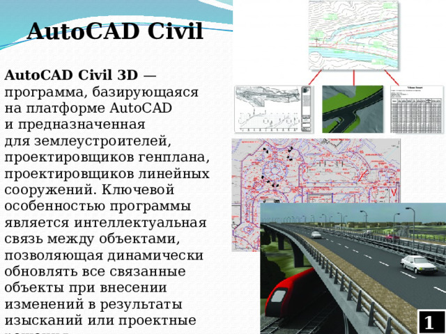 AutoCAD Civil AutoCAD Civil 3D  — программа, базирующаяся на платформе AutoCAD и предназначенная для землеустроителей, проектировщиков генплана, проектировщиков линейных сооружений. Ключевой особенностью программы является интеллектуальная связь между объектами, позволяющая динамически обновлять все связанные объекты при внесении изменений в результаты изысканий или проектные решения.  