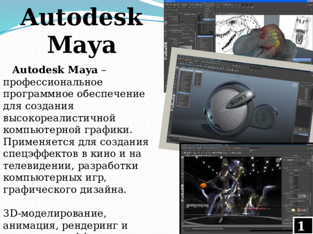 Autodesk Maya Autodesk Maya – профессиональное программное обеспечение для создания высокореалистичной компьютерной графики. Применяется для создания спецэффектов в кино и на телевидении, разработки компьютерных игр, графического дизайна.  3D-моделирование, анимация, рендеринг и визуальные эффекты — это то, что предлагает на данный момент Autodesk Maya 
