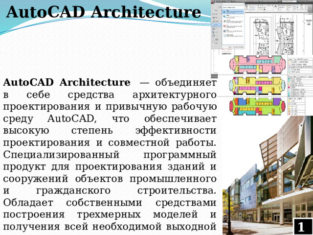 AutoCAD Architecture AutoCAD Architecture  — объединяет в себе средства архитектурного проектирования и привычную рабочую среду AutoCAD, что обеспечивает высокую степень эффективности проектирования и совместной работы. Специализированный программный продукт для проектирования зданий и сооружений объектов промышленного и гражданского строительства. Обладает собственными средствами построения трехмерных моделей и получения всей необходимой выходной документации. 