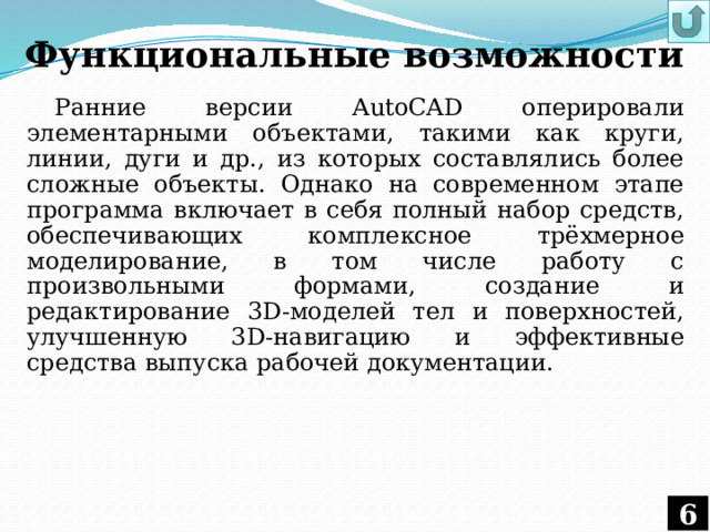 Функциональные возможности Ранние версии AutoCAD оперировали элементарными объектами, такими как круги, линии, дуги и др., из которых составлялись более сложные объекты. Однако на современном этапе программа включает в себя полный набор средств, обеспечивающих комплексное трёхмерное моделирование, в том числе работу с произвольными формами, создание и редактирование 3D-моделей тел и поверхностей, улучшенную 3D-навигацию и эффективные средства выпуска рабочей документации. 
