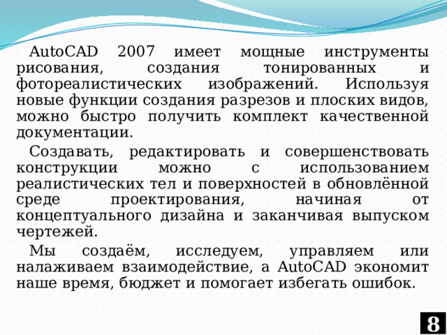 AutoCAD 2007 имеет мощные инструменты рисования, создания тонированных и фотореалистических изображений. Используя новые функции создания разрезов и плоских видов, можно быстро получить комплект качественной документации. Создавать, редактировать и совершенствовать конструкции можно с использованием реалистических тел и поверхностей в обновлённой среде проектирования, начиная от концептуального дизайна и заканчивая выпуском чертежей. Мы создаём, исследуем, управляем или налаживаем взаимодействие, а AutoCAD экономит наше время, бюджет и помогает избегать ошибок. 