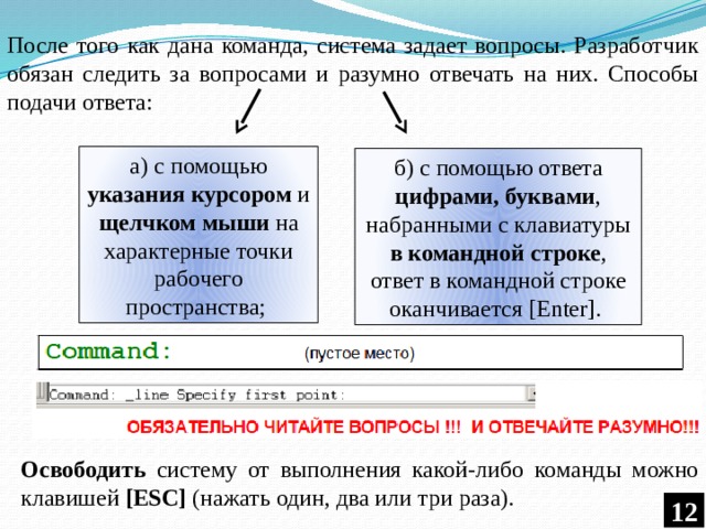 После того как дана команда, система задает вопросы. Разработчик обязан следить за вопросами и разумно отвечать на них. Способы подачи ответа: а) с помощью указания курсором и щелчком мыши на характерные точки рабочего пространства; б) с помощью ответа цифрами, буквами , набранными с клавиатуры в командной строке , ответ в командной строке оканчивается [Enter]. Освободить систему от выполнения какой-либо команды можно клавишей [ESC] (нажать один, два или три раза). 