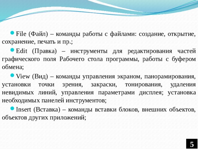 File (Файл) – команды работы с файлами: создание, открытие, сохранение, печать и пр.; Edit (Правка) – инструменты для редактирования частей графического поля Рабочего стола программы, работы с буфером обмена; View (Вид) – команды управления экраном, панорамирования, установки точки зрения, закраски, тонирования, удаления невидимых линий, управления параметрами дисплея; установка необходимых панелей инструментов; Insert (Вставка) – команды вставки блоков, внешних объектов, объектов других приложений; 