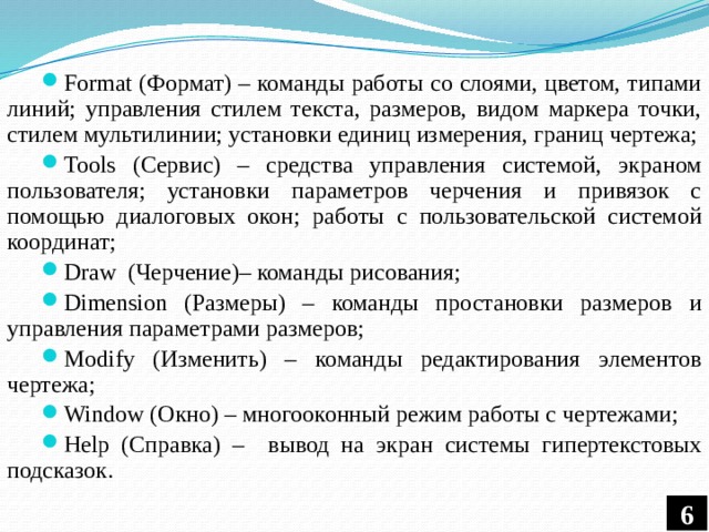 Format (Формат) – команды работы со слоями, цветом, типами линий; управления стилем текста, размеров, видом маркера точки, стилем мультилинии; установки единиц измерения, границ чертежа; Tools (Сервис) – средства управления системой, экраном пользователя; установки параметров черчения и привязок с помощью диалоговых окон; работы с пользовательской системой координат; Draw (Черчение)– команды рисования; Dimension (Размеры) – команды простановки размеров и управления параметрами размеров; Modify (Изменить) – команды редактирования элементов чертежа; Window (Окно) – многооконный режим работы с чертежами; Help (Справка) – вывод на экран системы гипертекстовых подсказок. 