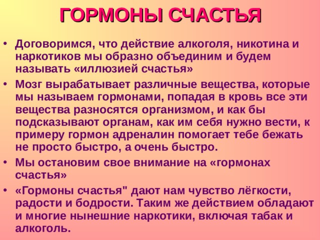 ГОРМОНЫ СЧАСТЬЯ Договоримся, что действие алкоголя, никотина и наркотиков мы образно объединим и будем называть «иллюзией счастья» Мозг вырабатывает различные вещества, которые мы называем гормонами, попадая в кровь все эти вещества разносятся организмом, и как бы подсказывают органам, как им себя нужно вести, к примеру гормон адреналин помогает тебе бежать не просто быстро, а очень быстро. Мы остановим свое внимание на «гормонах счастья» «Гормоны счастья